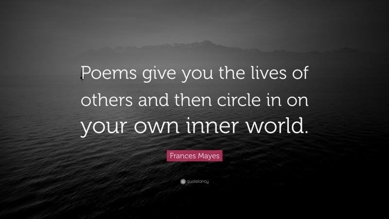 Frances Mayes Quote: “Poems give you the lives of others and then circle in on your own inner world.”