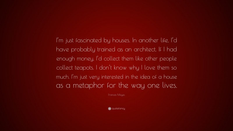 Frances Mayes Quote: “I’m just fascinated by houses. In another life, I’d have probably trained as an architect. If I had enough money, I’d collect them like other people collect teapots. I don’t know why I love them so much. I’m just very interested in the idea of a house as a metaphor for the way one lives.”