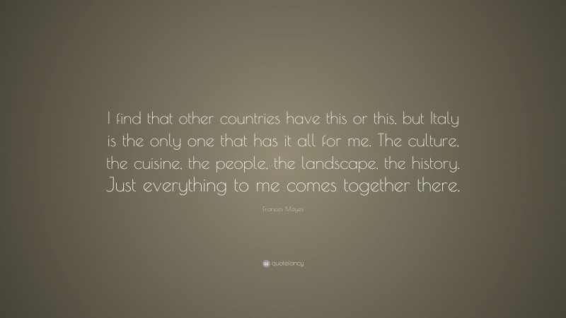 Frances Mayes Quote: “I find that other countries have this or this, but Italy is the only one that has it all for me. The culture, the cuisine, the people, the landscape, the history. Just everything to me comes together there.”