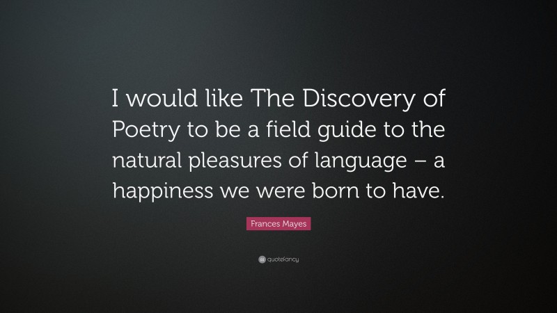 Frances Mayes Quote: “I would like The Discovery of Poetry to be a field guide to the natural pleasures of language – a happiness we were born to have.”