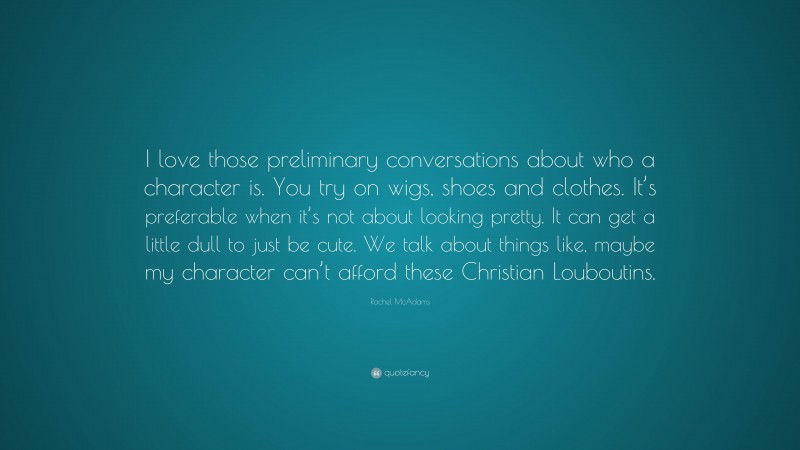 Rachel McAdams Quote: “I love those preliminary conversations about who a character is. You try on wigs, shoes and clothes. It’s preferable when it’s not about looking pretty. It can get a little dull to just be cute. We talk about things like, maybe my character can’t afford these Christian Louboutins.”