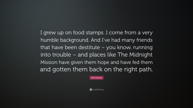 Debi Mazar Quote: “I grew up on food stamps. I come from a very humble background. And I’ve had many friends that have been destitute – you know, running into trouble – and places like The Midnight Mission have given them hope and have fed them and gotten them back on the right path.”