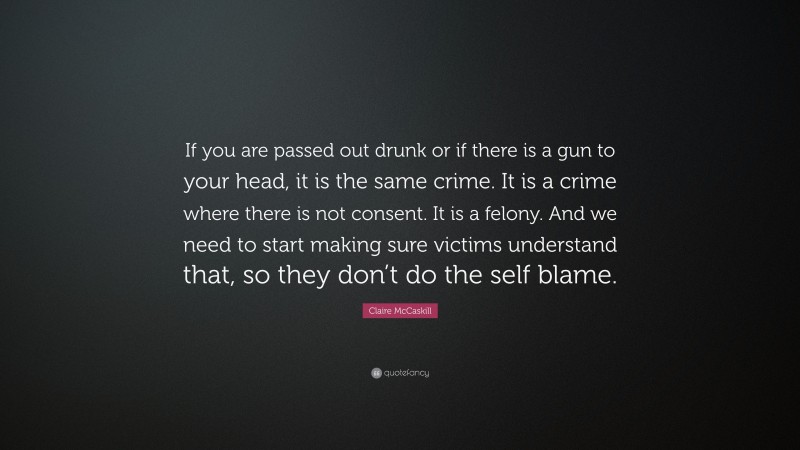 Claire McCaskill Quote: “If you are passed out drunk or if there is a gun to your head, it is the same crime. It is a crime where there is not consent. It is a felony. And we need to start making sure victims understand that, so they don’t do the self blame.”