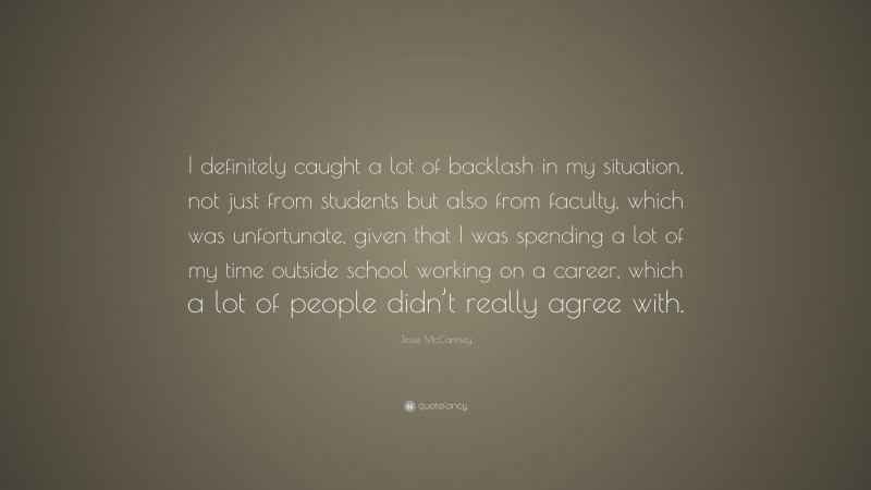 Jesse McCartney Quote: “I definitely caught a lot of backlash in my situation, not just from students but also from faculty, which was unfortunate, given that I was spending a lot of my time outside school working on a career, which a lot of people didn’t really agree with.”