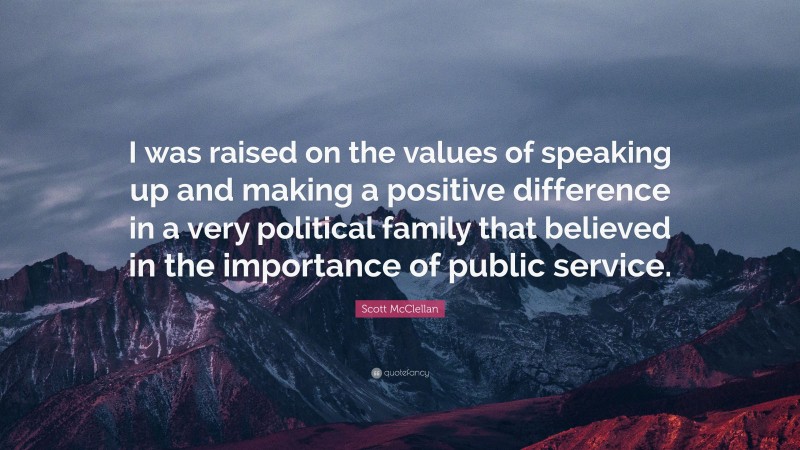 Scott McClellan Quote: “I was raised on the values of speaking up and making a positive difference in a very political family that believed in the importance of public service.”