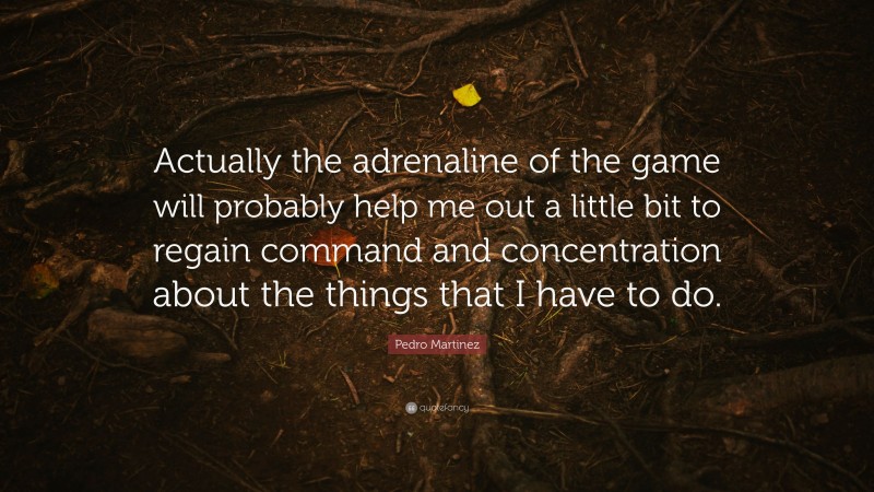 Pedro Martinez Quote: “Actually the adrenaline of the game will probably help me out a little bit to regain command and concentration about the things that I have to do.”