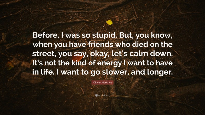 Olivier Martinez Quote: “Before, I was so stupid. But, you know, when you have friends who died on the street, you say, okay, let’s calm down. It’s not the kind of energy I want to have in life. I want to go slower, and longer.”