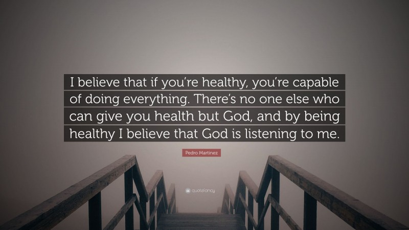 Pedro Martinez Quote: “I believe that if you’re healthy, you’re capable of doing everything. There’s no one else who can give you health but God, and by being healthy I believe that God is listening to me.”