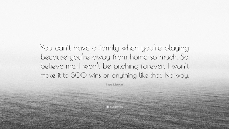 Pedro Martinez Quote: “You can’t have a family when you’re playing because you’re away from home so much. So believe me, I won’t be pitching forever. I won’t make it to 300 wins or anything like that. No way.”