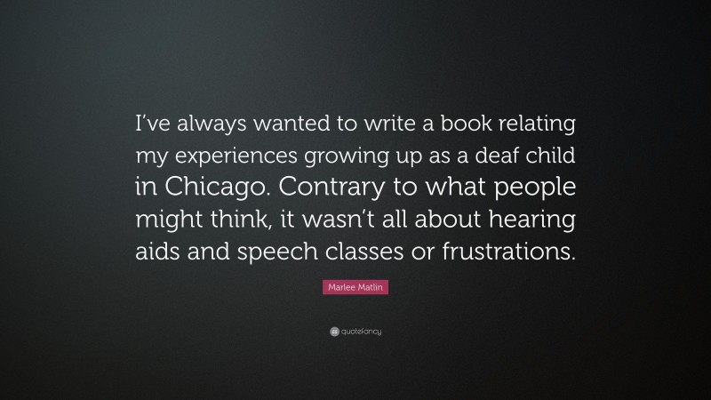 Marlee Matlin Quote: “I’ve always wanted to write a book relating my experiences growing up as a deaf child in Chicago. Contrary to what people might think, it wasn’t all about hearing aids and speech classes or frustrations.”