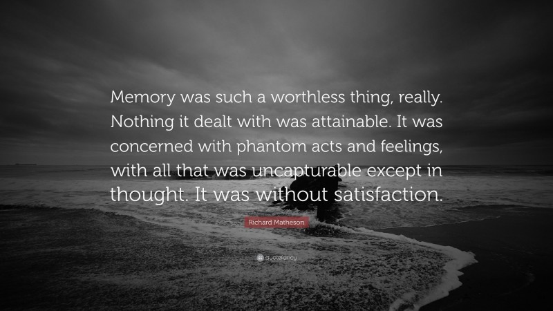 Richard Matheson Quote: “Memory was such a worthless thing, really. Nothing it dealt with was attainable. It was concerned with phantom acts and feelings, with all that was uncapturable except in thought. It was without satisfaction.”