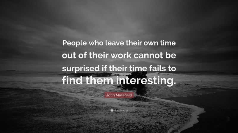 John Masefield Quote: “People who leave their own time out of their work cannot be surprised if their time fails to find them interesting.”