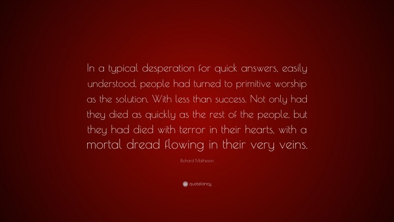 Richard Matheson Quote: “In a typical desperation for quick answers, easily understood, people had turned to primitive worship as the solution. With less than success. Not only had they died as quickly as the rest of the people, but they had died with terror in their hearts, with a mortal dread flowing in their very veins.”