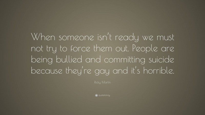 Ricky Martin Quote: “When someone isn’t ready we must not try to force them out. People are being bullied and committing suicide because they’re gay and it’s horrible.”