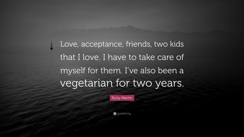Ricky Martin Quote: “Love, acceptance, friends, two kids that I love. I have to take care of myself for them. I’ve also been a vegetarian for two years.”