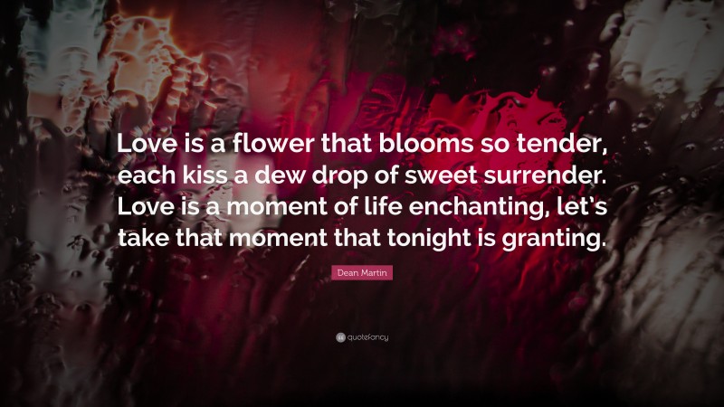 Dean Martin Quote: “Love is a flower that blooms so tender, each kiss a dew drop of sweet surrender. Love is a moment of life enchanting, let’s take that moment that tonight is granting.”