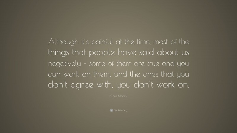 Chris Martin Quote: “Although it’s painful at the time, most of the things that people have said about us negatively – some of them are true and you can work on them, and the ones that you don’t agree with, you don’t work on.”