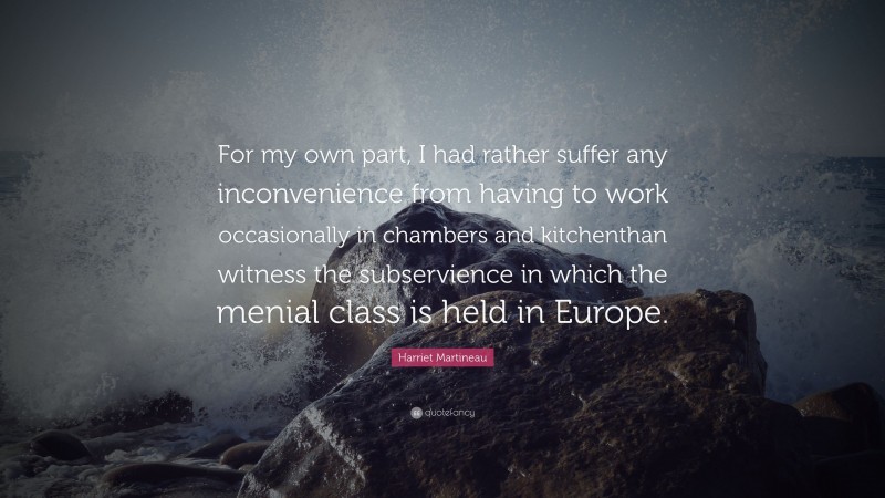 Harriet Martineau Quote: “For my own part, I had rather suffer any inconvenience from having to work occasionally in chambers and kitchenthan witness the subservience in which the menial class is held in Europe.”