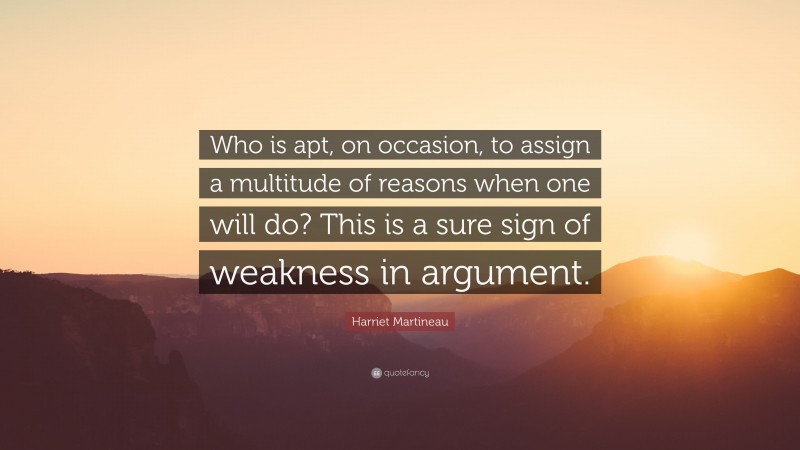 Harriet Martineau Quote: “Who is apt, on occasion, to assign a multitude of reasons when one will do? This is a sure sign of weakness in argument.”