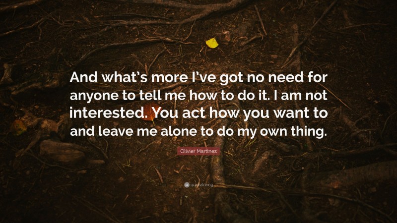 Olivier Martinez Quote: “And what’s more I’ve got no need for anyone to tell me how to do it. I am not interested. You act how you want to and leave me alone to do my own thing.”