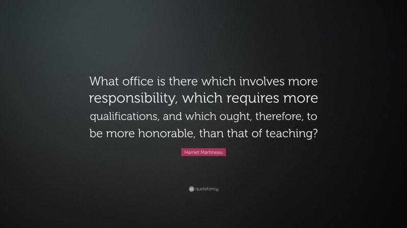 Harriet Martineau Quote: “What office is there which involves more responsibility, which requires more qualifications, and which ought, therefore, to be more honorable, than that of teaching?”