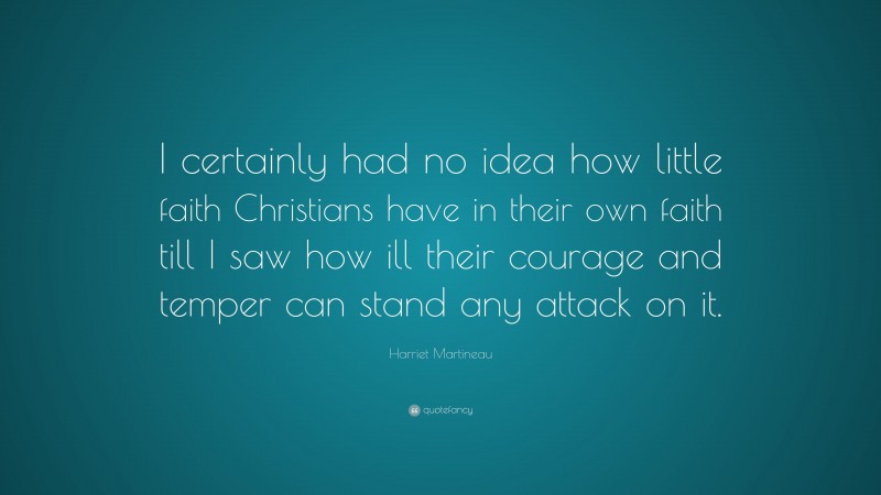 Harriet Martineau Quote: “I certainly had no idea how little faith Christians have in their own faith till I saw how ill their courage and temper can stand any attack on it.”