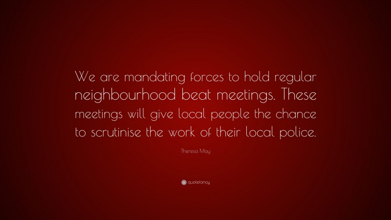 Theresa May Quote: “We are mandating forces to hold regular neighbourhood beat meetings. These meetings will give local people the chance to scrutinise the work of their local police.”