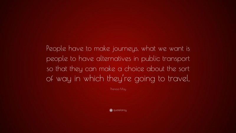 Theresa May Quote: “People have to make journeys, what we want is people to have alternatives in public transport so that they can make a choice about the sort of way in which they’re going to travel.”