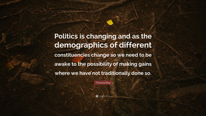Theresa May Quote: “Politics is changing and as the demographics of different constituencies change so we need to be awake to the possibility of making gains where we have not traditionally done so.”