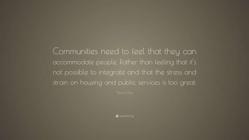 Theresa May Quote: “Communities need to feel that they can accommodate people. Rather than feeling that it’s not possible to integrate and that the stress and strain on housing and public services is too great.”