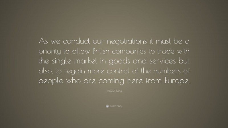 Theresa May Quote: “As we conduct our negotiations it must be a priority to allow British companies to trade with the single market in goods and services but also, to regain more control of the numbers of people who are coming here from Europe.”