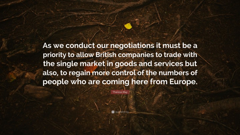Theresa May Quote: “As we conduct our negotiations it must be a priority to allow British companies to trade with the single market in goods and services but also, to regain more control of the numbers of people who are coming here from Europe.”