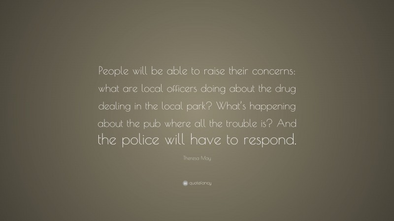 Theresa May Quote: “People will be able to raise their concerns: what are local officers doing about the drug dealing in the local park? What’s happening about the pub where all the trouble is? And the police will have to respond.”