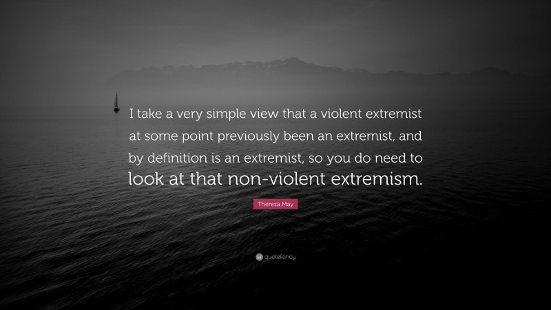 Theresa May Quote: “I take a very simple view that a violent extremist at some point previously been an extremist, and by definition is an extremist, so you do need to look at that non-violent extremism.”
