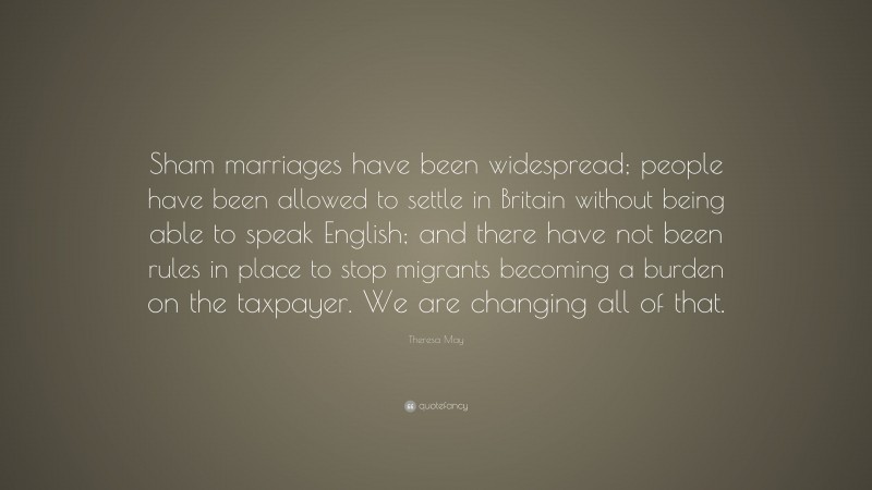 Theresa May Quote: “Sham marriages have been widespread; people have been allowed to settle in Britain without being able to speak English; and there have not been rules in place to stop migrants becoming a burden on the taxpayer. We are changing all of that.”