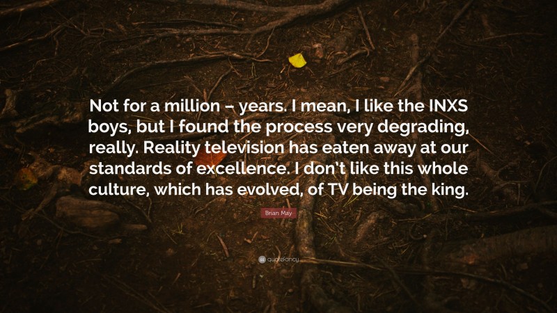 Brian May Quote: “Not for a million – years. I mean, I like the INXS boys, but I found the process very degrading, really. Reality television has eaten away at our standards of excellence. I don’t like this whole culture, which has evolved, of TV being the king.”