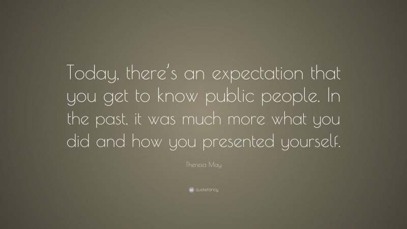 Theresa May Quote: “Today, there’s an expectation that you get to know public people. In the past, it was much more what you did and how you presented yourself.”