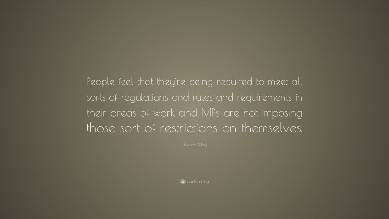 Theresa May Quote: “People feel that they’re being required to meet all sorts of regulations and rules and requirements in their areas of work and MPs are not imposing those sort of restrictions on themselves.”