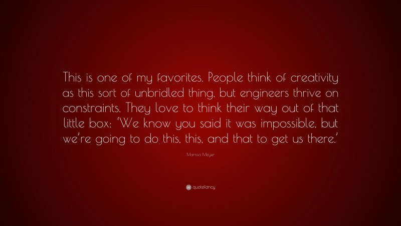 Marissa Meyer Quote: “This is one of my favorites. People think of creativity as this sort of unbridled thing, but engineers thrive on constraints. They love to think their way out of that little box: ‘We know you said it was impossible, but we’re going to do this, this, and that to get us there.’”