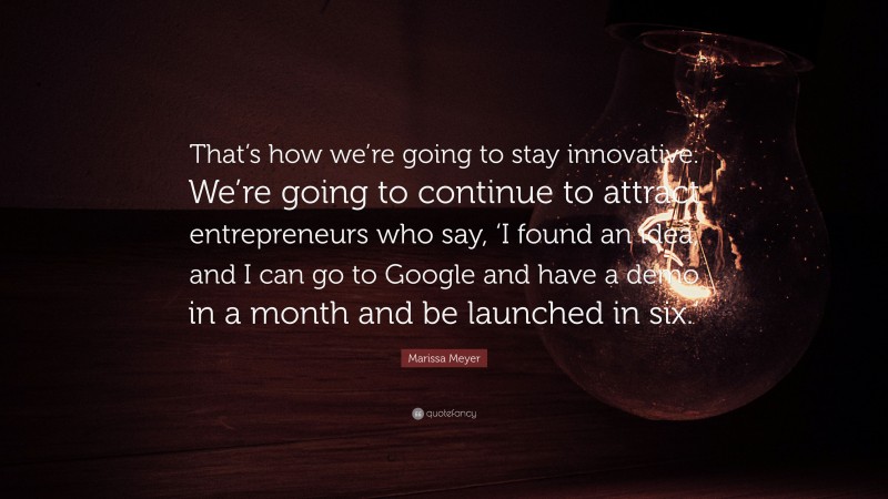 Marissa Meyer Quote: “That’s how we’re going to stay innovative. We’re going to continue to attract entrepreneurs who say, ‘I found an idea, and I can go to Google and have a demo in a month and be launched in six.’”
