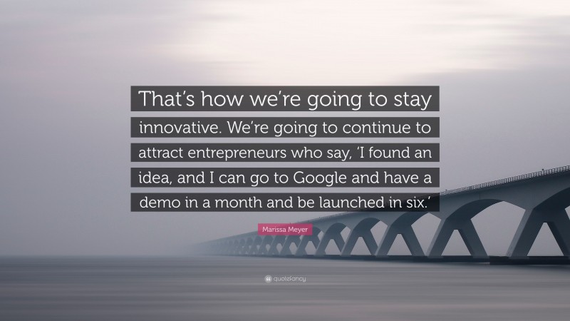 Marissa Meyer Quote: “That’s how we’re going to stay innovative. We’re going to continue to attract entrepreneurs who say, ‘I found an idea, and I can go to Google and have a demo in a month and be launched in six.’”