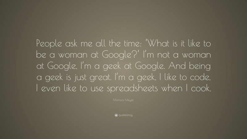 Marissa Meyer Quote: “People ask me all the time: ‘What is it like to be a woman at Google?’ I’m not a woman at Google, I’m a geek at Google. And being a geek is just great. I’m a geek, I like to code, I even like to use spreadsheets when I cook.”