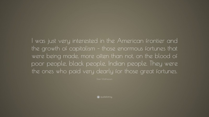 Peter Matthiessen Quote: “I was just very interested in the American frontier and the growth of capitalism – those enormous fortunes that were being made, more often than not, on the blood of poor people, black people, Indian people. They were the ones who paid very dearly for those great fortunes.”