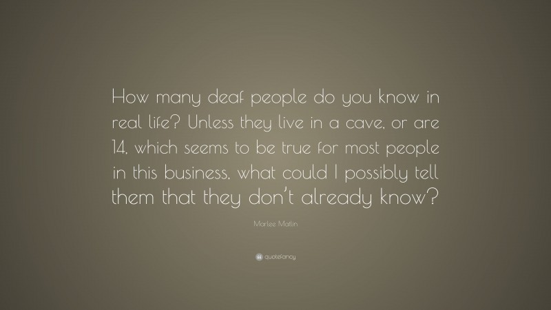 Marlee Matlin Quote: “How many deaf people do you know in real life? Unless they live in a cave, or are 14, which seems to be true for most people in this business, what could I possibly tell them that they don’t already know?”