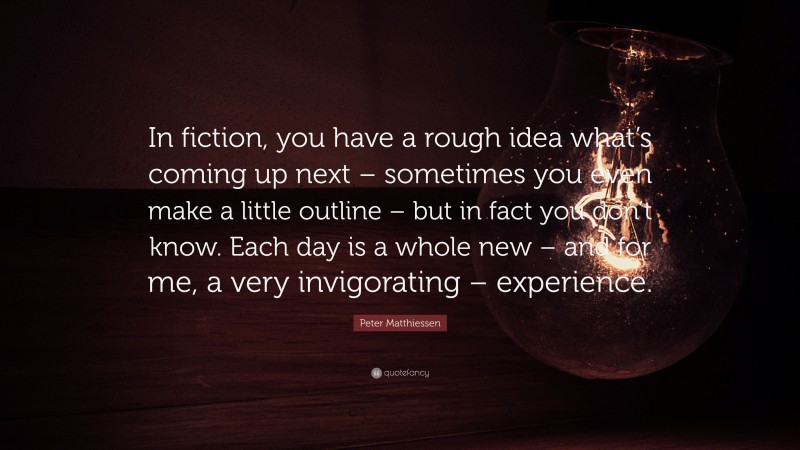 Peter Matthiessen Quote: “In fiction, you have a rough idea what’s coming up next – sometimes you even make a little outline – but in fact you don’t know. Each day is a whole new – and for me, a very invigorating – experience.”
