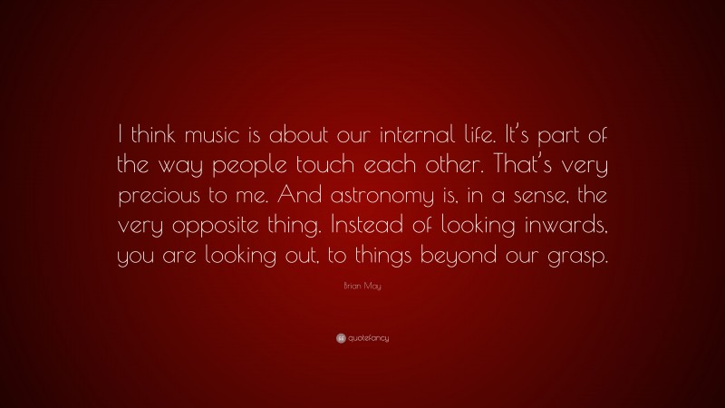 Brian May Quote: “I think music is about our internal life. It’s part of the way people touch each other. That’s very precious to me. And astronomy is, in a sense, the very opposite thing. Instead of looking inwards, you are looking out, to things beyond our grasp.”
