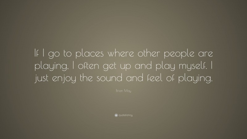 Brian May Quote: “If I go to places where other people are playing, I often get up and play myself. I just enjoy the sound and feel of playing.”