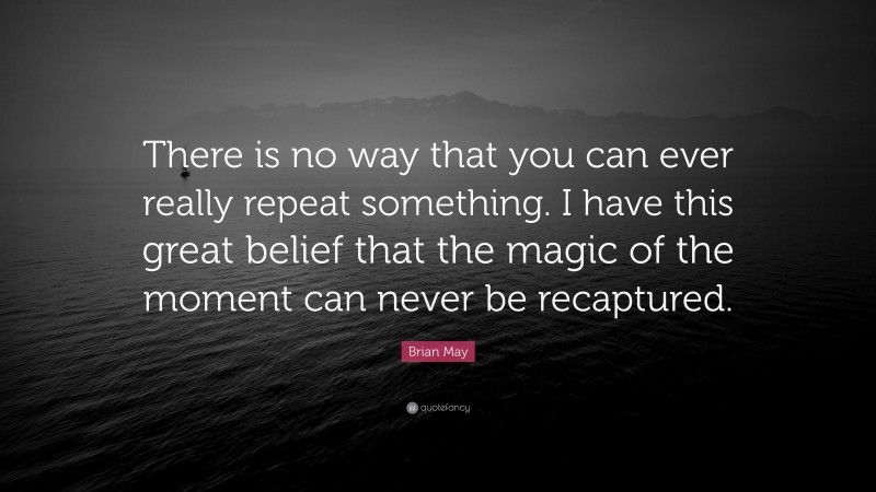 Brian May Quote: “There is no way that you can ever really repeat something. I have this great belief that the magic of the moment can never be recaptured.”