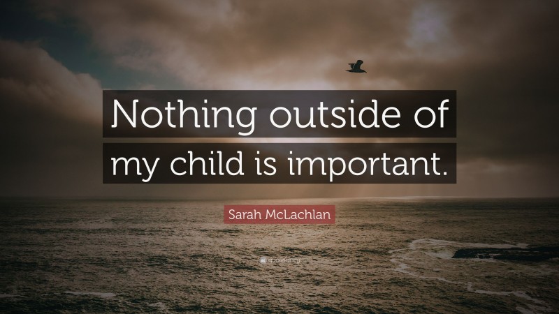 Sarah McLachlan Quote: “Nothing outside of my child is important.”