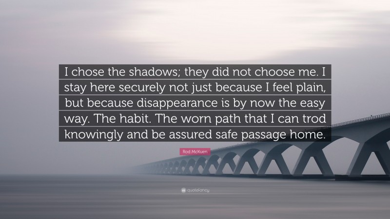 Rod McKuen Quote: “I chose the shadows; they did not choose me. I stay here securely not just because I feel plain, but because disappearance is by now the easy way. The habit. The worn path that I can trod knowingly and be assured safe passage home.”